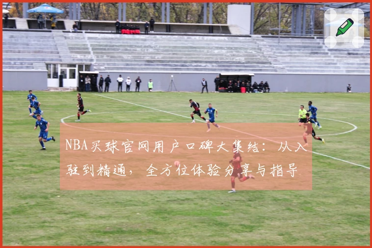 NBA买球官网用户口碑大集结：从入驻到精通，全方位体验分享与指导