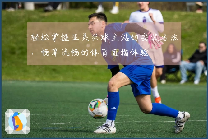 轻松掌握亚美买球主站的安装方法，畅享流畅的体育直播体验